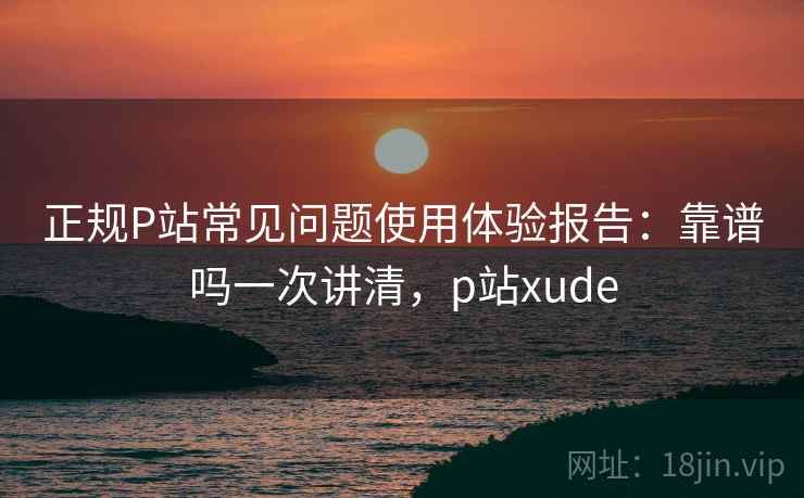 正规P站常见问题使用体验报告：靠谱吗一次讲清，p站xude