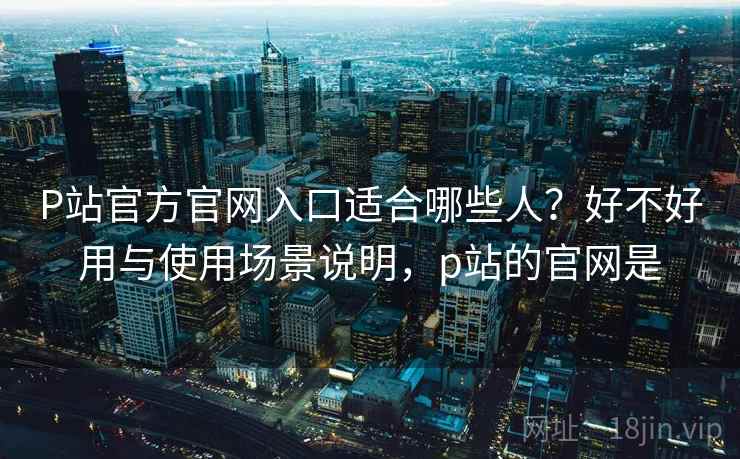 P站官方官网入口适合哪些人？好不好用与使用场景说明，p站的官网是