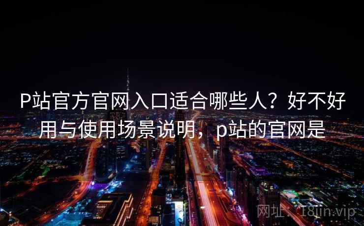 P站官方官网入口适合哪些人？好不好用与使用场景说明，p站的官网是