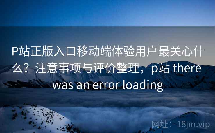 P站正版入口移动端体验用户最关心什么？注意事项与评价整理，p站 there was an error loading