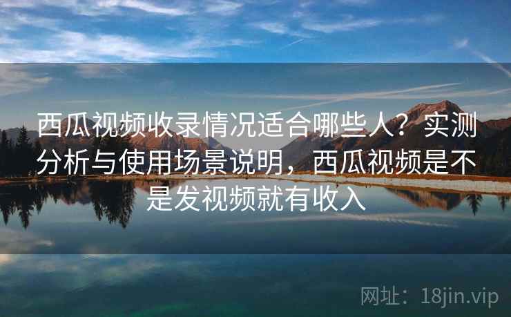 西瓜视频收录情况适合哪些人？实测分析与使用场景说明，西瓜视频是不是发视频就有收入