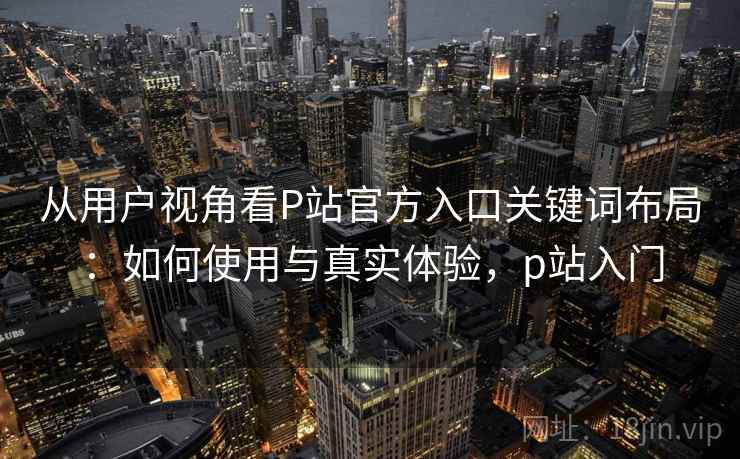 从用户视角看P站官方入口关键词布局：如何使用与真实体验，p站入门