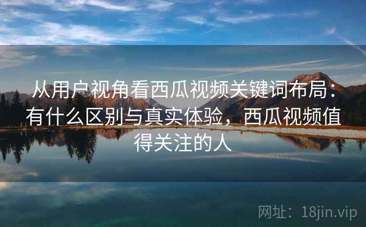 从用户视角看西瓜视频关键词布局：有什么区别与真实体验，西瓜视频值得关注的人