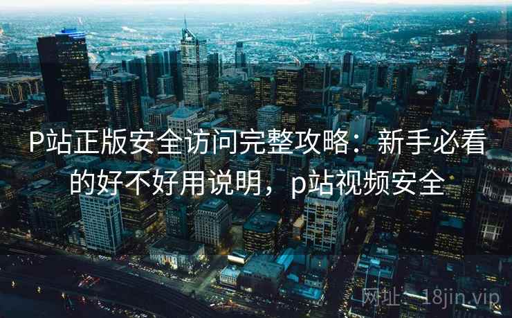P站正版安全访问完整攻略：新手必看的好不好用说明，p站视频安全