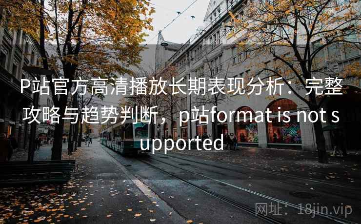 P站官方高清播放长期表现分析：完整攻略与趋势判断，p站format is not supported