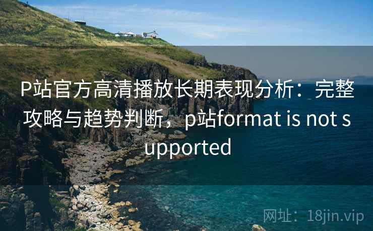 P站官方高清播放长期表现分析：完整攻略与趋势判断，p站format is not supported