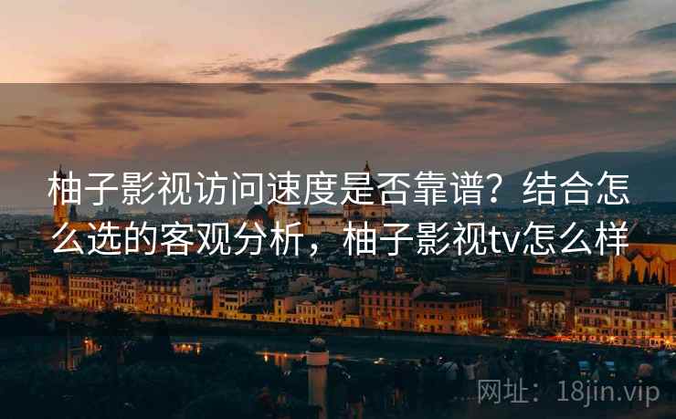 柚子影视访问速度是否靠谱？结合怎么选的客观分析，柚子影视tv怎么样