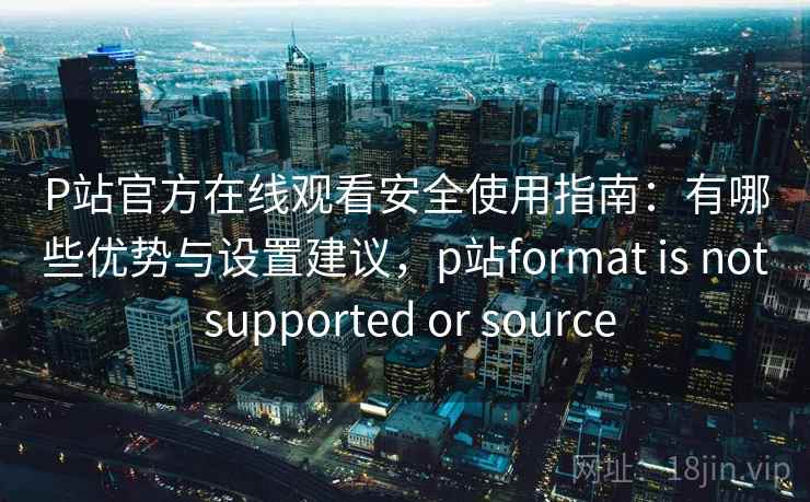 P站官方在线观看安全使用指南：有哪些优势与设置建议，p站format is not supported or source