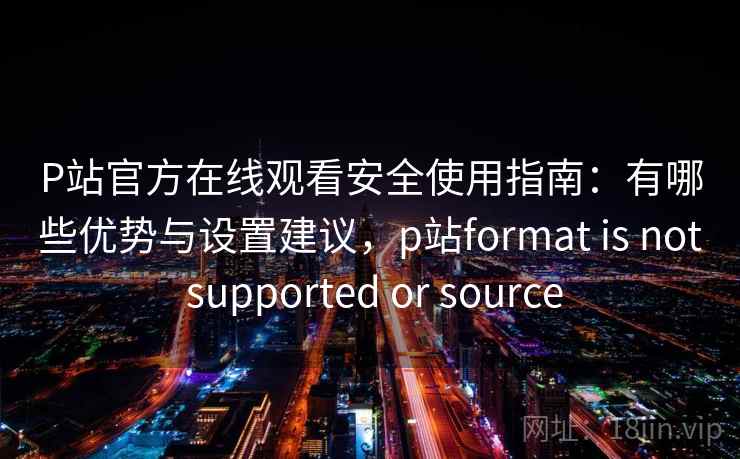 P站官方在线观看安全使用指南：有哪些优势与设置建议，p站format is not supported or source