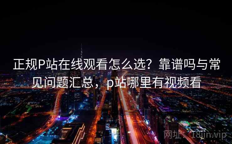 正规P站在线观看怎么选？靠谱吗与常见问题汇总，p站哪里有视频看