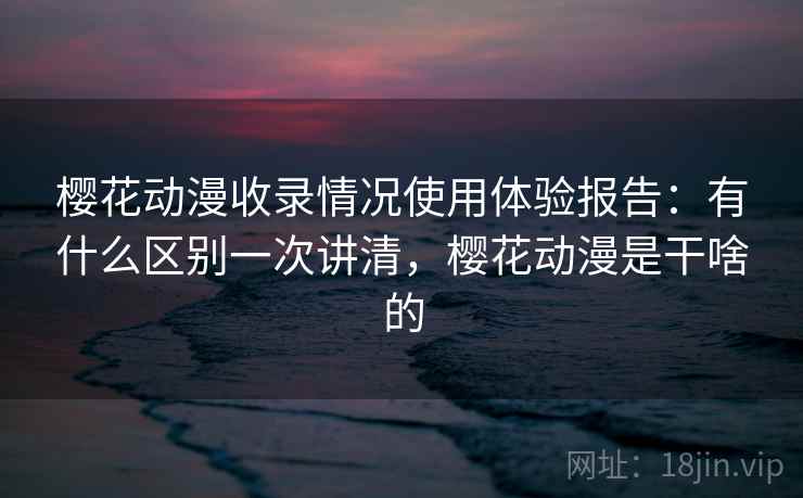 樱花动漫收录情况使用体验报告：有什么区别一次讲清，樱花动漫是干啥的