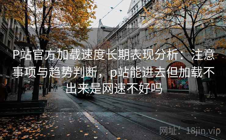 P站官方加载速度长期表现分析：注意事项与趋势判断，p站能进去但加载不出来是网速不好吗