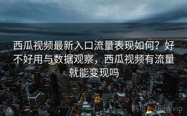 西瓜视频最新入口流量表现如何？好不好用与数据观察，西瓜视频有流量就能变现吗