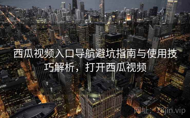 西瓜视频入口导航避坑指南与使用技巧解析，打开西瓜视频