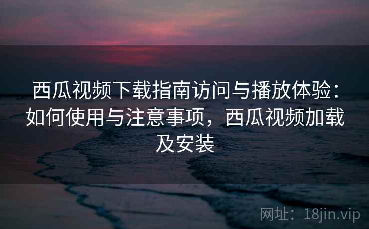 西瓜视频下载指南访问与播放体验：如何使用与注意事项，西瓜视频加载及安装