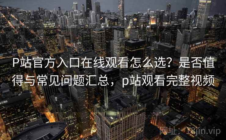 P站官方入口在线观看怎么选？是否值得与常见问题汇总，p站观看完整视频