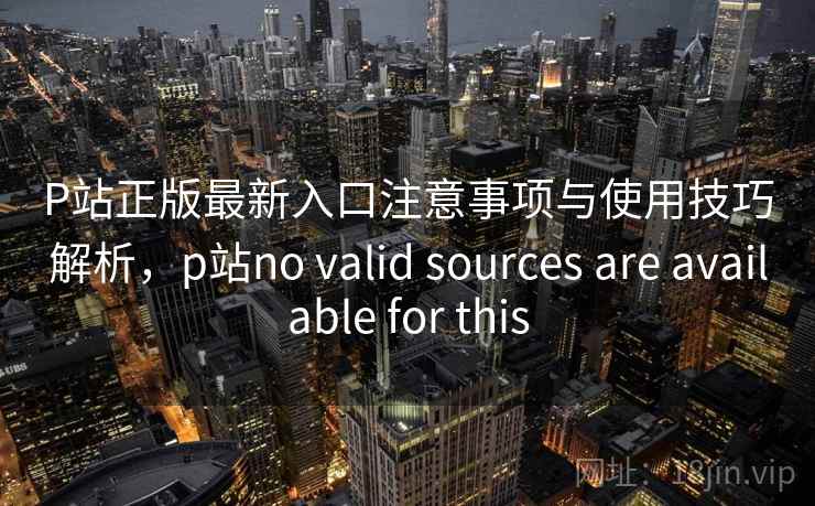 P站正版最新入口注意事项与使用技巧解析，p站no valid sources are available for this