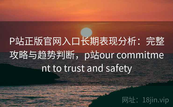 P站正版官网入口长期表现分析：完整攻略与趋势判断，p站our commitment to trust and safety