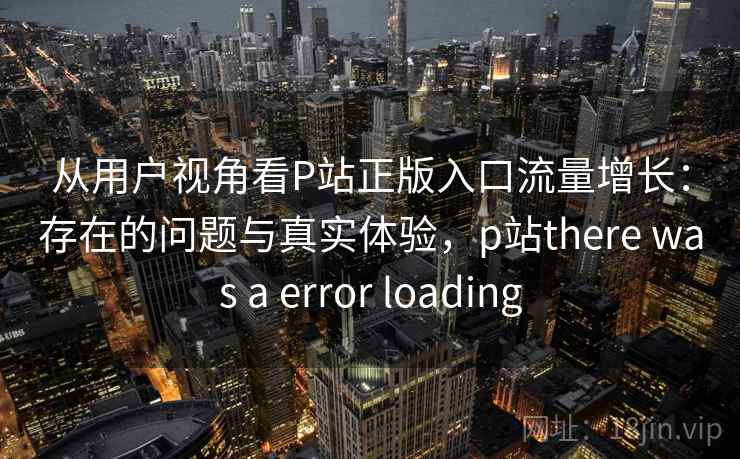 从用户视角看P站正版入口流量增长：存在的问题与真实体验，p站there was a error loading