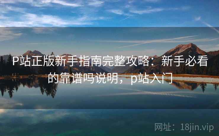 P站正版新手指南完整攻略：新手必看的靠谱吗说明，p站入门
