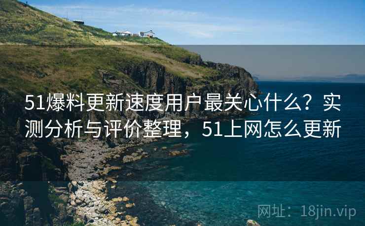 51爆料更新速度用户最关心什么？实测分析与评价整理，51上网怎么更新
