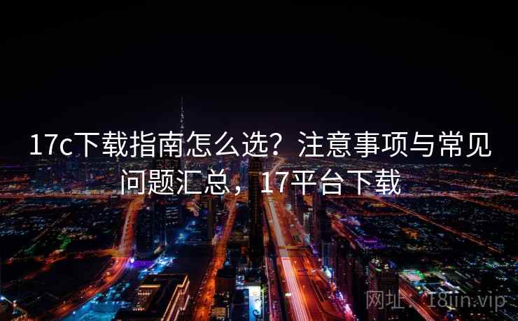 17c下载指南怎么选？注意事项与常见问题汇总，17平台下载