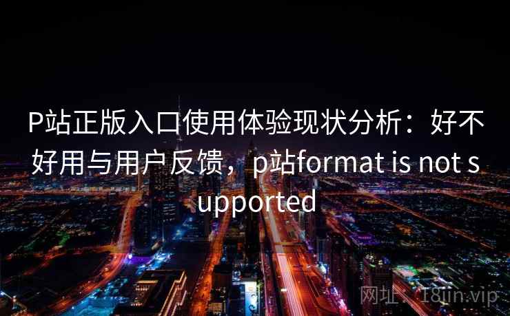 P站正版入口使用体验现状分析：好不好用与用户反馈，p站format is not supported