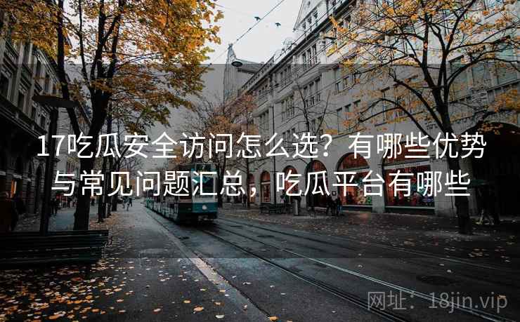 17吃瓜安全访问怎么选？有哪些优势与常见问题汇总，吃瓜平台有哪些