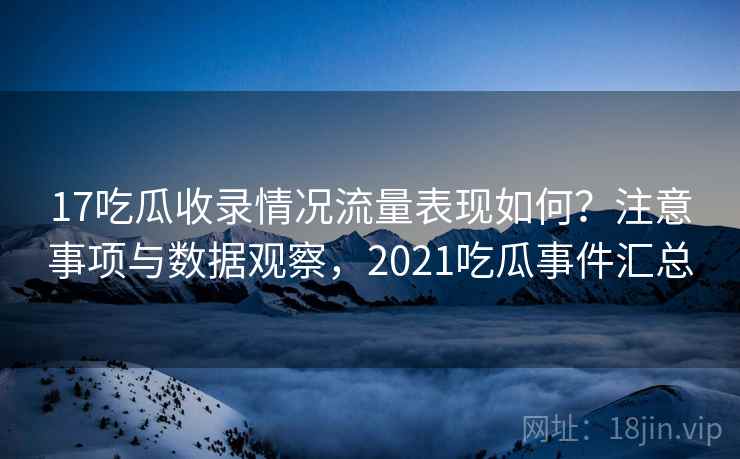 17吃瓜收录情况流量表现如何？注意事项与数据观察，2021吃瓜事件汇总