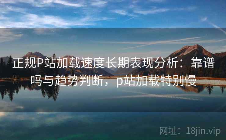 正规P站加载速度长期表现分析：靠谱吗与趋势判断，p站加载特别慢