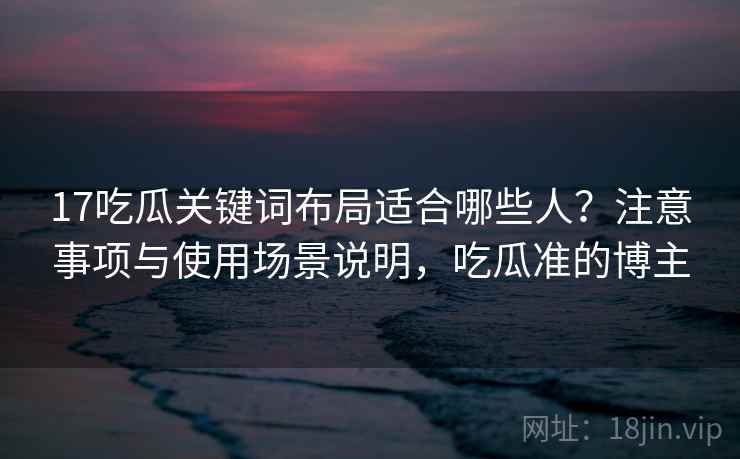 17吃瓜关键词布局适合哪些人?注意事项与使用场景说明,吃瓜准的博主 17吃瓜关键词布局适合哪些人?注意事项与使用场景说明,吃瓜准的博主