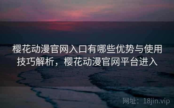 樱花动漫官网入口有哪些优势与使用技巧解析，樱花动漫官网平台进入