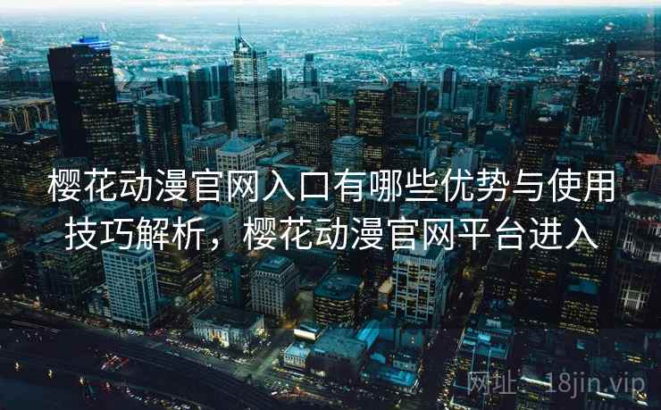 樱花动漫官网入口有哪些优势与使用技巧解析，樱花动漫官网平台进入