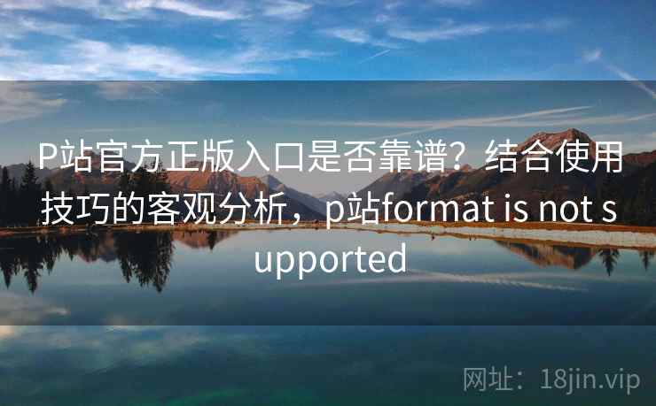 P站官方正版入口是否靠谱？结合使用技巧的客观分析，p站format is not supported