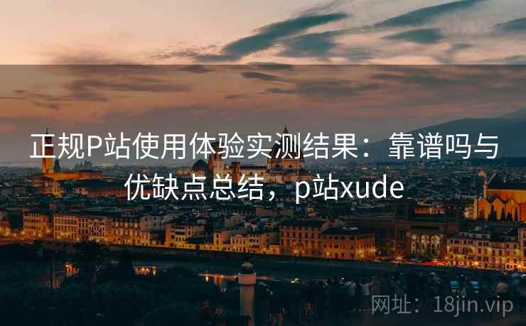 正规P站使用体验实测结果：靠谱吗与优缺点总结，p站xude