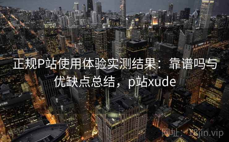 正规P站使用体验实测结果：靠谱吗与优缺点总结，p站xude