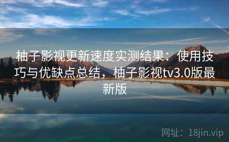 柚子影视更新速度实测结果：使用技巧与优缺点总结，柚子影视tv3.0版最新版