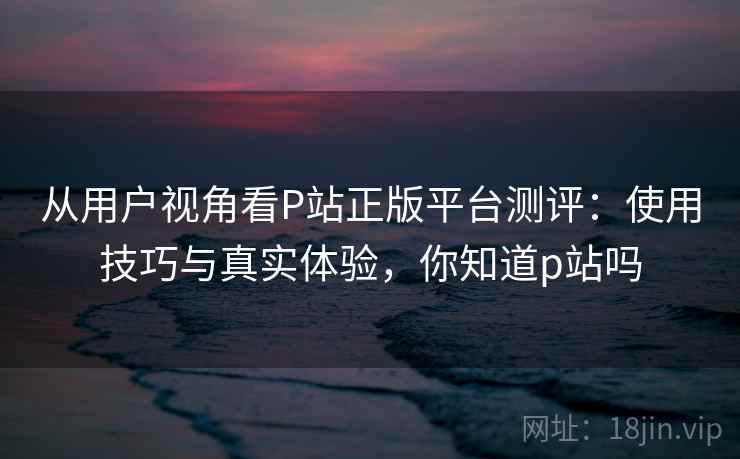 从用户视角看P站正版平台测评：使用技巧与真实体验，你知道p站吗