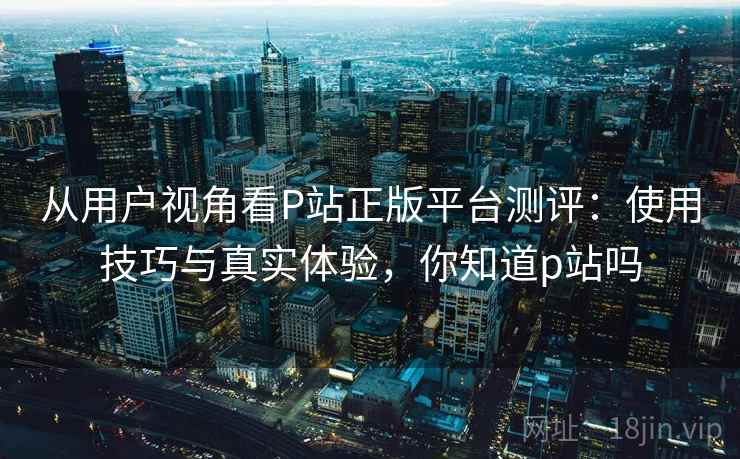 从用户视角看P站正版平台测评：使用技巧与真实体验，你知道p站吗