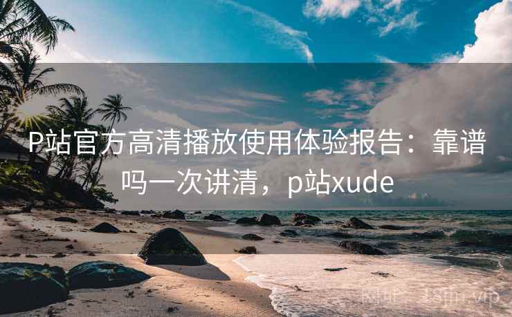 P站官方高清播放使用体验报告：靠谱吗一次讲清，p站xude