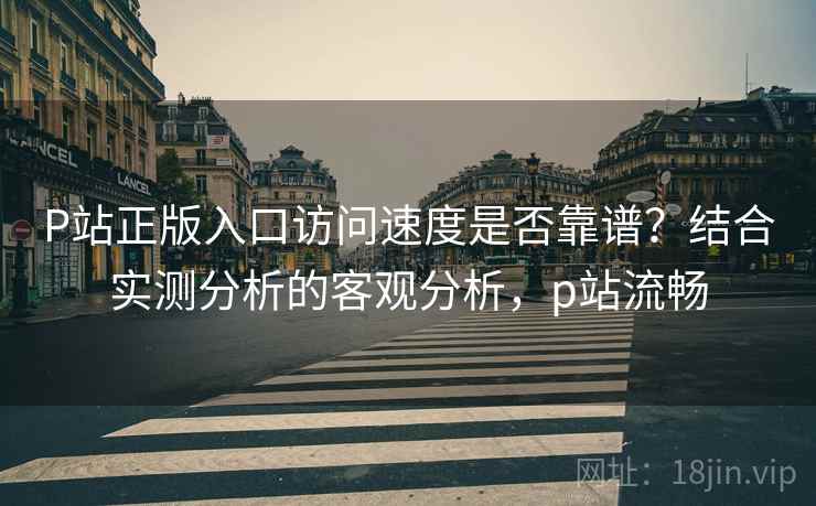 P站正版入口访问速度是否靠谱？结合实测分析的客观分析，p站流畅