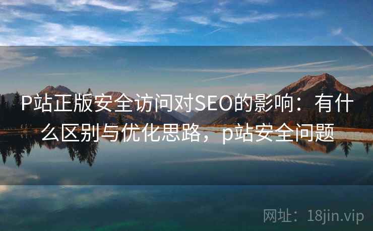 P站正版安全访问对SEO的影响：有什么区别与优化思路，p站安全问题