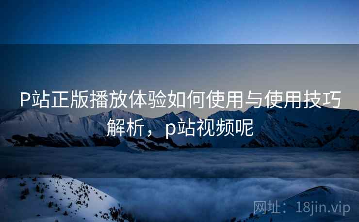 P站正版播放体验如何使用与使用技巧解析，p站视频呢