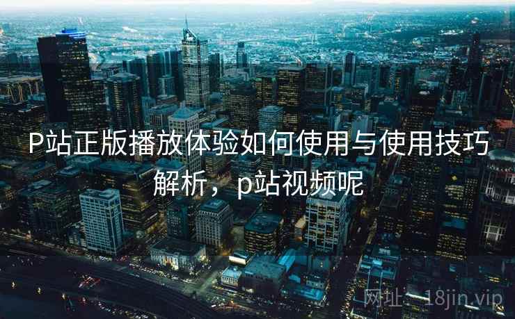 P站正版播放体验如何使用与使用技巧解析，p站视频呢