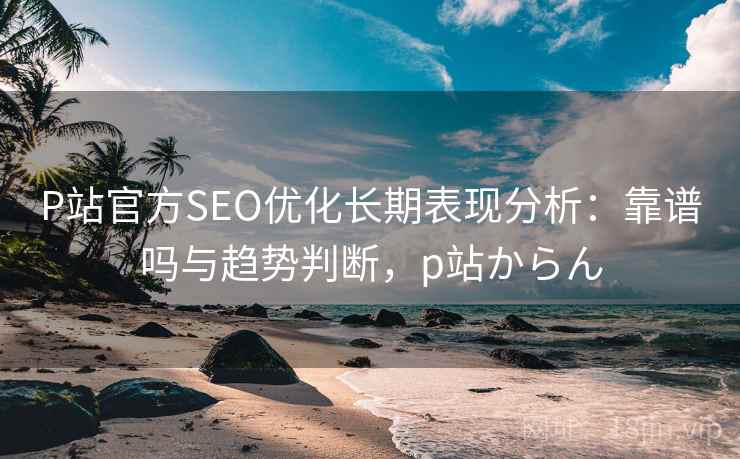 P站官方SEO优化长期表现分析：靠谱吗与趋势判断，p站からん