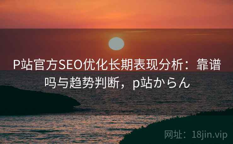 P站官方SEO优化长期表现分析:靠谱吗与趋势判断,p站からん P站官方SEO优化长期表现分析:靠谱吗与趋势判断,p站からん