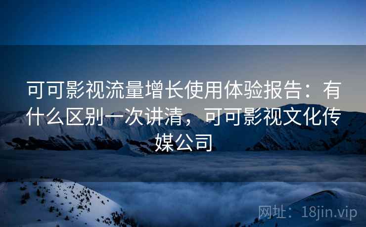 可可影视流量增长使用体验报告：有什么区别一次讲清，可可影视文化传媒公司