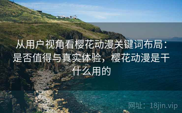 从用户视角看樱花动漫关键词布局：是否值得与真实体验，樱花动漫是干什么用的