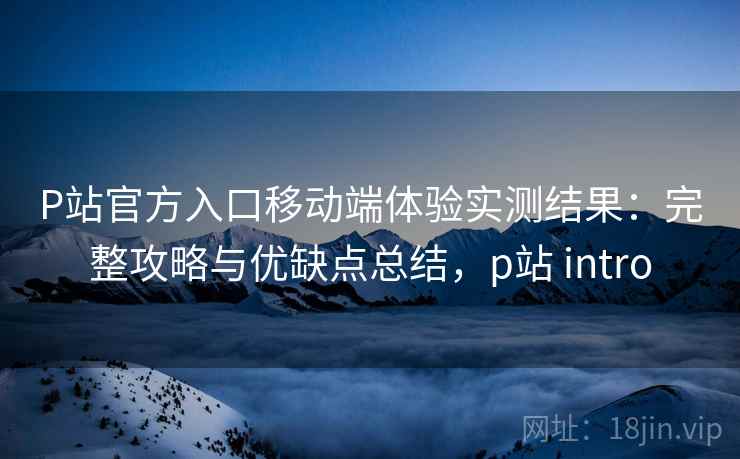 P站官方入口移动端体验实测结果：完整攻略与优缺点总结，p站 intro