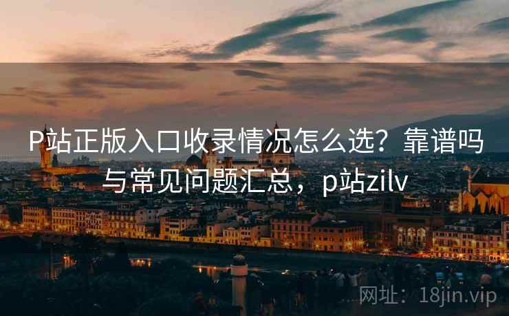 P站正版入口收录情况怎么选？靠谱吗与常见问题汇总，p站zilv